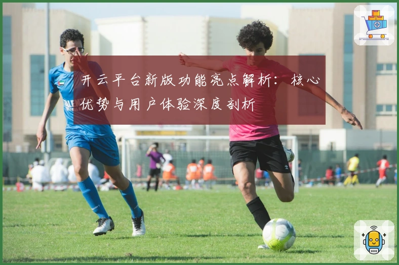 开云平台新版功能亮点解析：核心优势与用户体验深度剖析