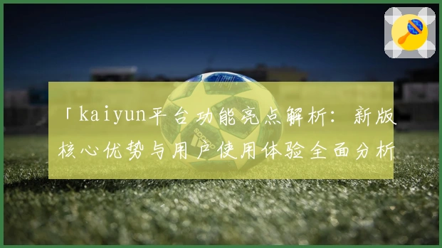 「kaiyun平台功能亮点解析：新版核心优势与用户使用体验全面分析」