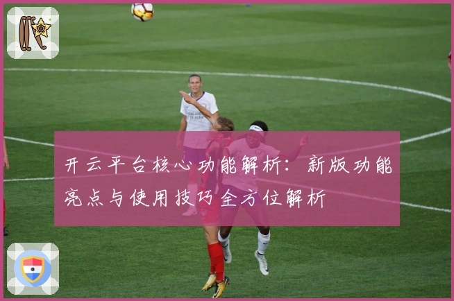 开云平台核心功能解析：新版功能亮点与使用技巧全方位解析